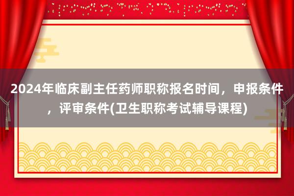 2024年临床副主任药师职称报名时间，申报条件，评审条件(卫生职称考试辅导课程)