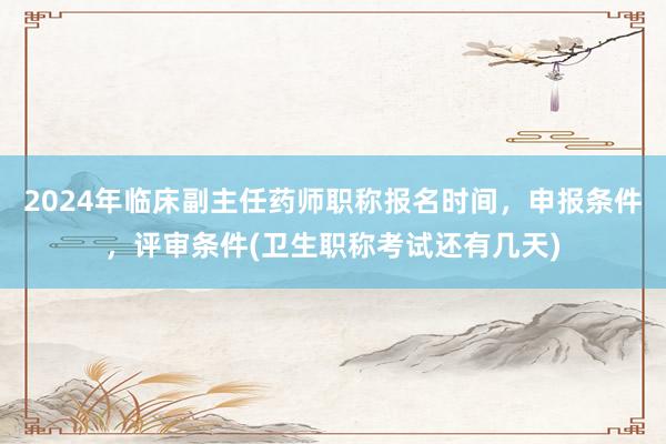 2024年临床副主任药师职称报名时间，申报条件，评审条件(卫生职称考试还有几天)