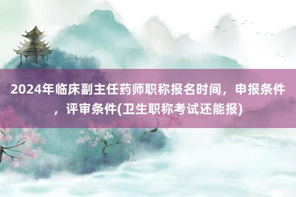2024年临床副主任药师职称报名时间，申报条件，评审条件(卫生职称考试还能报)