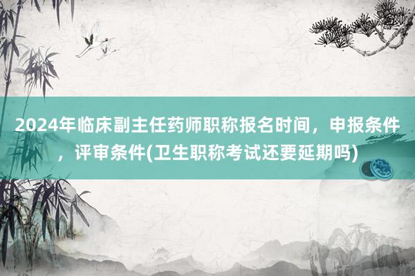 2024年临床副主任药师职称报名时间，申报条件，评审条件(卫生职称考试还要延期吗)