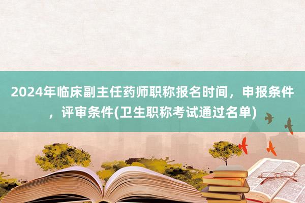 2024年临床副主任药师职称报名时间，申报条件，评审条件(卫生职称考试通过名单)