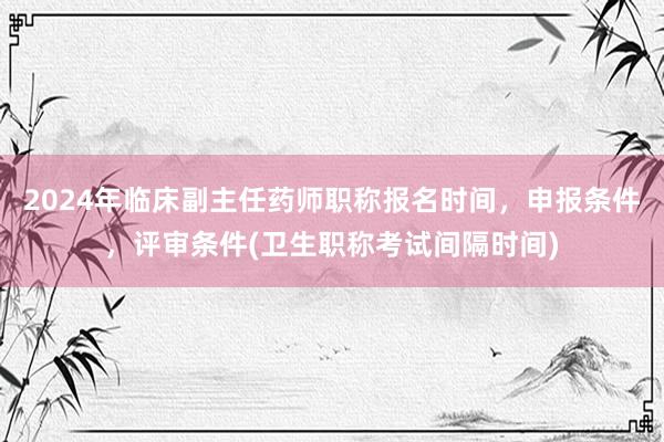 2024年临床副主任药师职称报名时间，申报条件，评审条件(卫生职称考试间隔时间)