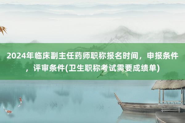 2024年临床副主任药师职称报名时间，申报条件，评审条件(卫生职称考试需要成绩单)
