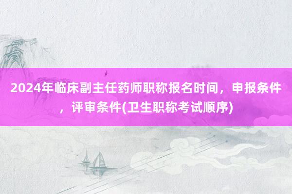 2024年临床副主任药师职称报名时间，申报条件，评审条件(卫生职称考试顺序)