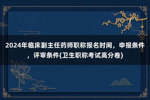 2024年临床副主任药师职称报名时间，申报条件，评审条件(卫生职称考试高分卷)