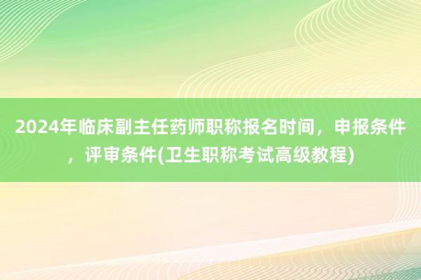 2024年临床副主任药师职称报名时间，申报条件，评审条件(卫生职称考试高级教程)