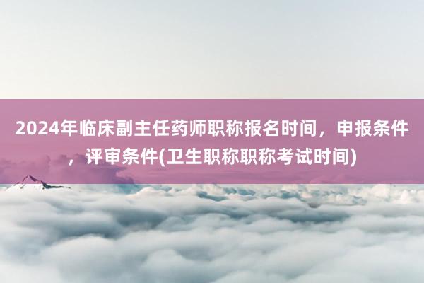 2024年临床副主任药师职称报名时间，申报条件，评审条件(卫生职称职称考试时间)