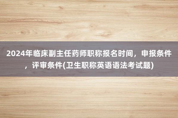 2024年临床副主任药师职称报名时间，申报条件，评审条件(卫生职称英语语法考试题)