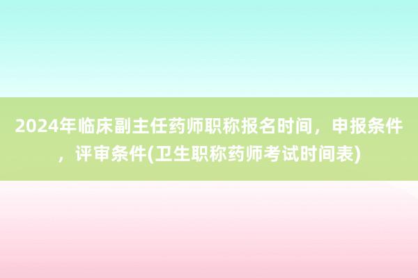 2024年临床副主任药师职称报名时间，申报条件，评审条件(卫生职称药师考试时间表)