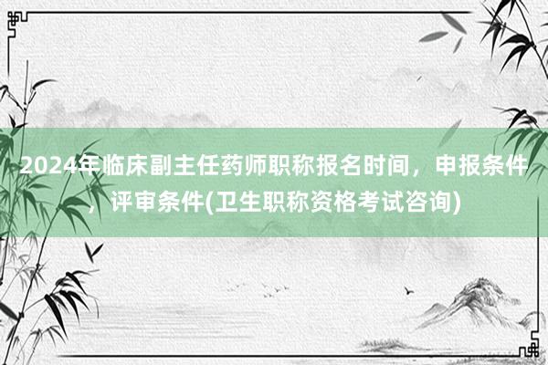 2024年临床副主任药师职称报名时间，申报条件，评审条件(卫生职称资格考试咨询)