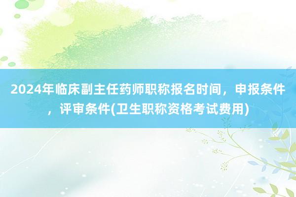 2024年临床副主任药师职称报名时间，申报条件，评审条件(卫生职称资格考试费用)