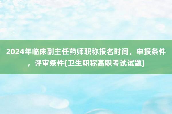 2024年临床副主任药师职称报名时间，申报条件，评审条件(卫生职称高职考试试题)