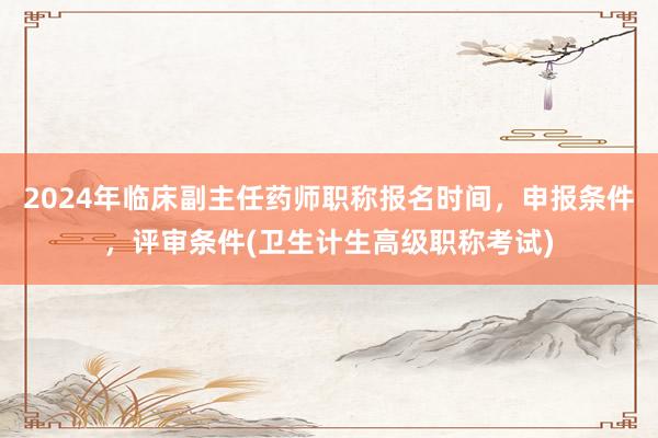 2024年临床副主任药师职称报名时间，申报条件，评审条件(卫生计生高级职称考试)