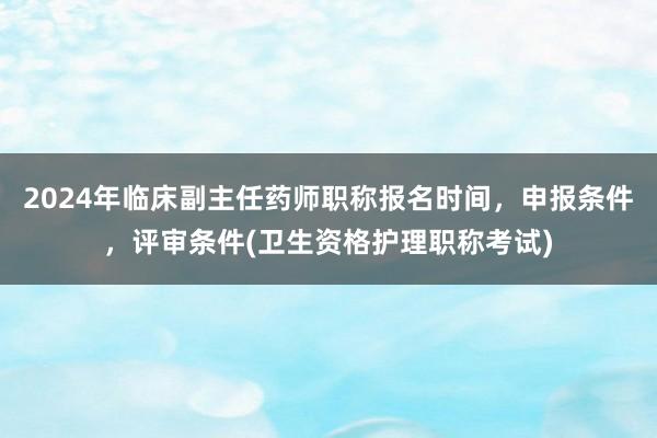 2024年临床副主任药师职称报名时间，申报条件，评审条件(卫生资格护理职称考试)