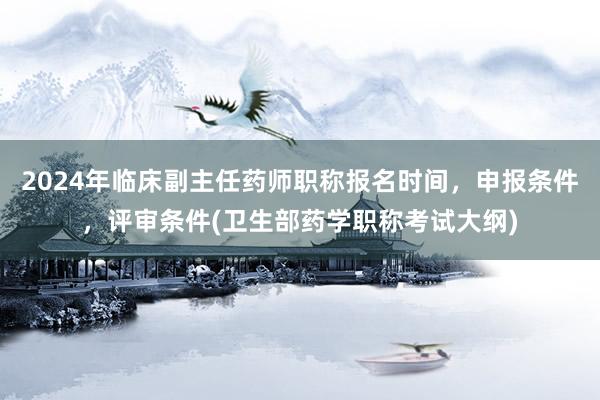 2024年临床副主任药师职称报名时间，申报条件，评审条件(卫生部药学职称考试大纲)