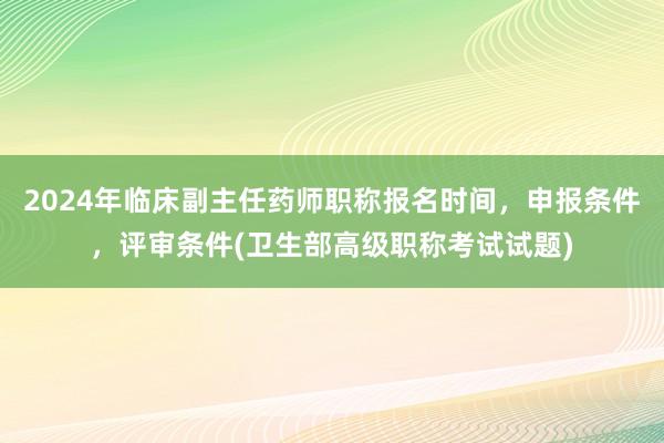 2024年临床副主任药师职称报名时间，申报条件，评审条件(卫生部高级职称考试试题)