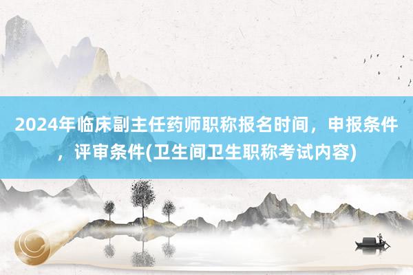 2024年临床副主任药师职称报名时间，申报条件，评审条件(卫生间卫生职称考试内容)