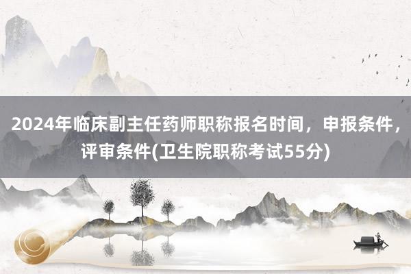 2024年临床副主任药师职称报名时间，申报条件，评审条件(卫生院职称考试55分)