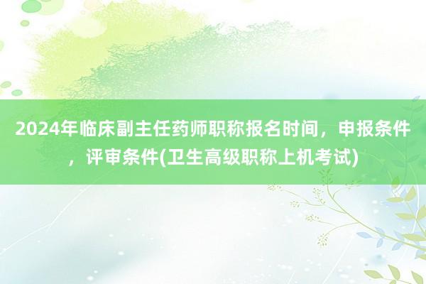 2024年临床副主任药师职称报名时间，申报条件，评审条件(卫生高级职称上机考试)