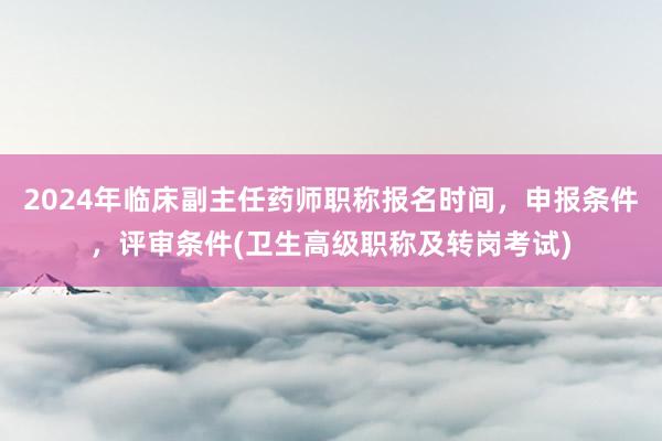 2024年临床副主任药师职称报名时间，申报条件，评审条件(卫生高级职称及转岗考试)