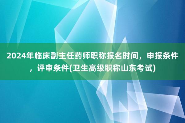 2024年临床副主任药师职称报名时间，申报条件，评审条件(卫生高级职称山东考试)