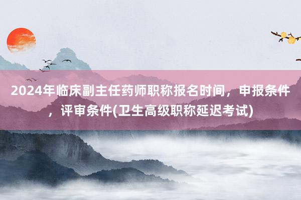 2024年临床副主任药师职称报名时间，申报条件，评审条件(卫生高级职称延迟考试)