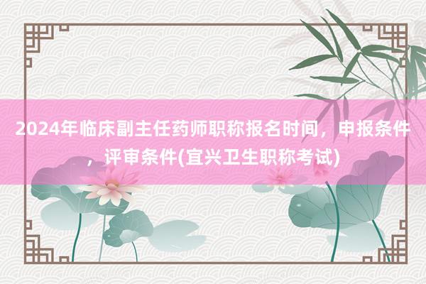 2024年临床副主任药师职称报名时间，申报条件，评审条件(宜兴卫生职称考试)