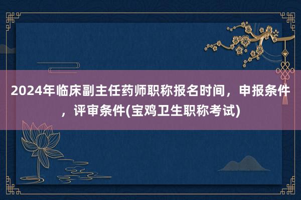 2024年临床副主任药师职称报名时间，申报条件，评审条件(宝鸡卫生职称考试)