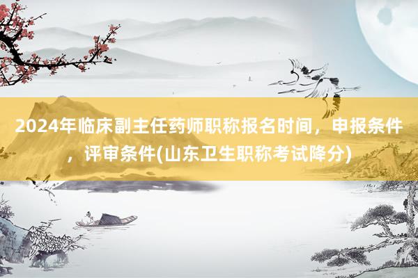 2024年临床副主任药师职称报名时间，申报条件，评审条件(山东卫生职称考试降分)