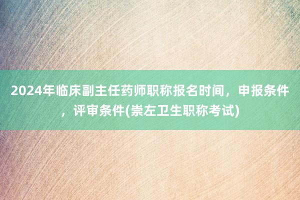 2024年临床副主任药师职称报名时间，申报条件，评审条件(崇左卫生职称考试)