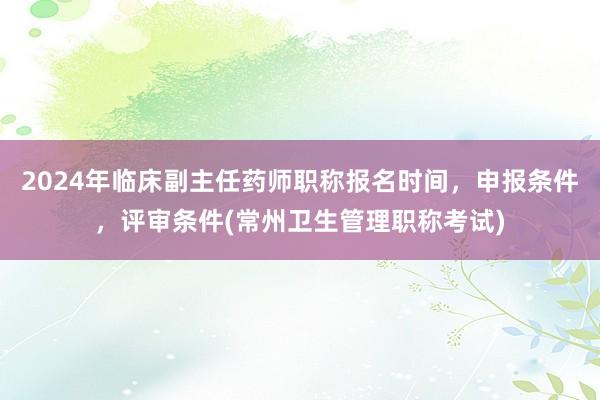 2024年临床副主任药师职称报名时间，申报条件，评审条件(常州卫生管理职称考试)
