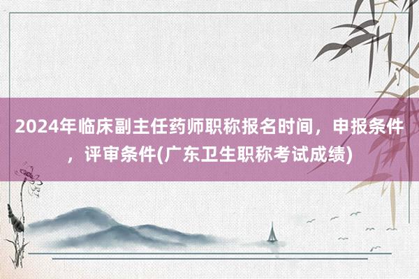 2024年临床副主任药师职称报名时间，申报条件，评审条件(广东卫生职称考试成绩)