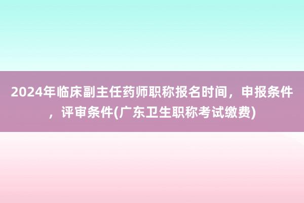2024年临床副主任药师职称报名时间，申报条件，评审条件(广东卫生职称考试缴费)