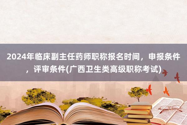 2024年临床副主任药师职称报名时间，申报条件，评审条件(广西卫生类高级职称考试)