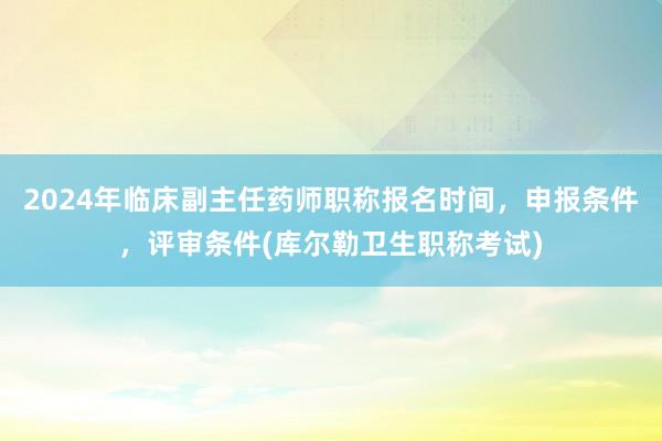 2024年临床副主任药师职称报名时间，申报条件，评审条件(库尔勒卫生职称考试)