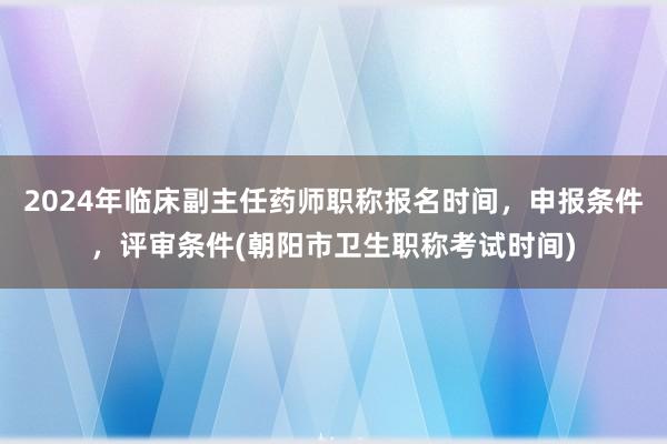 2024年临床副主任药师职称报名时间，申报条件，评审条件(朝阳市卫生职称考试时间)