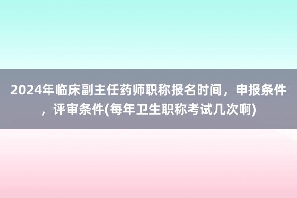 2024年临床副主任药师职称报名时间，申报条件，评审条件(每年卫生职称考试几次啊)
