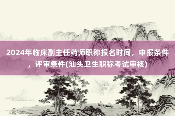 2024年临床副主任药师职称报名时间，申报条件，评审条件(汕头卫生职称考试审核)
