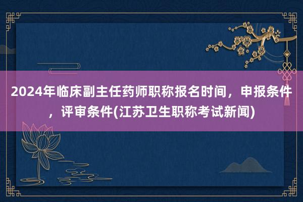 2024年临床副主任药师职称报名时间，申报条件，评审条件(江苏卫生职称考试新闻)