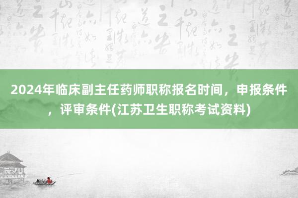 2024年临床副主任药师职称报名时间，申报条件，评审条件(江苏卫生职称考试资料)