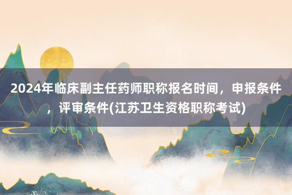2024年临床副主任药师职称报名时间，申报条件，评审条件(江苏卫生资格职称考试)