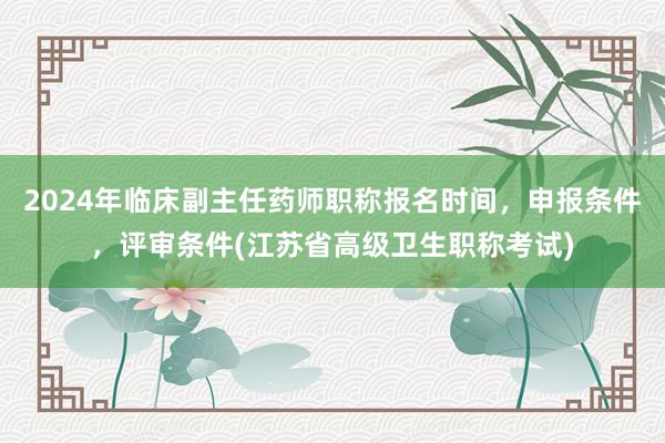 2024年临床副主任药师职称报名时间，申报条件，评审条件(江苏省高级卫生职称考试)