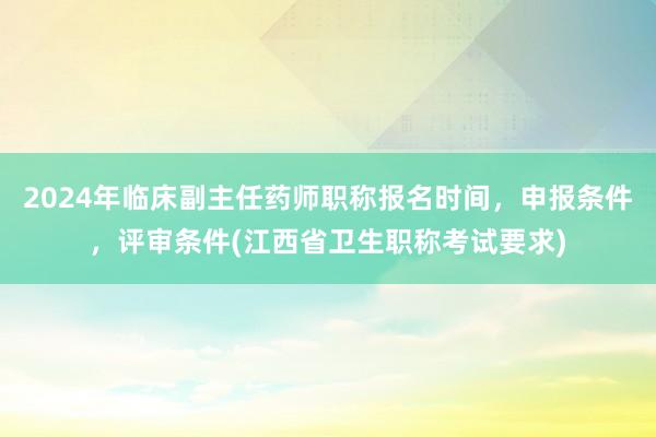 2024年临床副主任药师职称报名时间，申报条件，评审条件(江西省卫生职称考试要求)