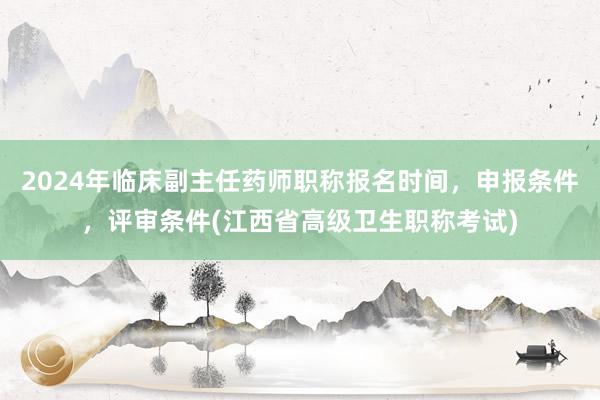 2024年临床副主任药师职称报名时间，申报条件，评审条件(江西省高级卫生职称考试)