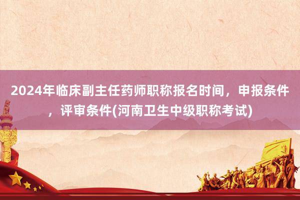 2024年临床副主任药师职称报名时间，申报条件，评审条件(河南卫生中级职称考试)