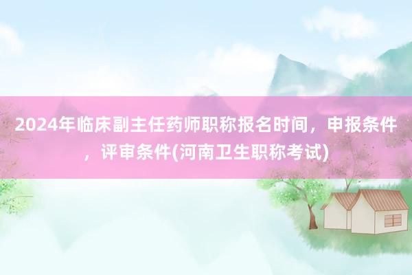 2024年临床副主任药师职称报名时间，申报条件，评审条件(河南卫生职称考试)