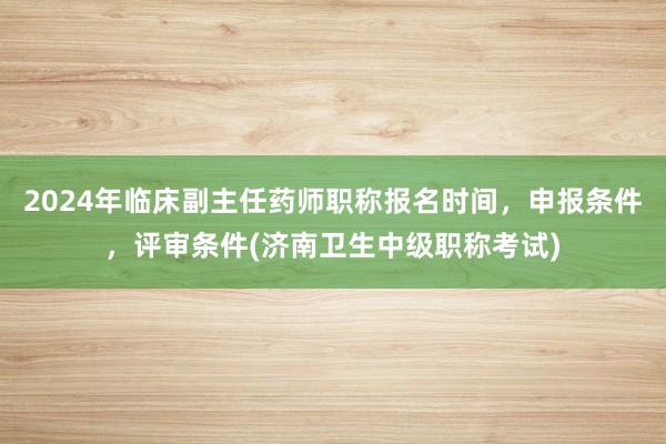 2024年临床副主任药师职称报名时间，申报条件，评审条件(济南卫生中级职称考试)
