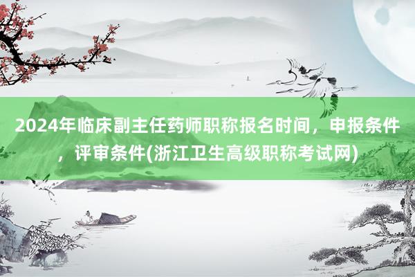 2024年临床副主任药师职称报名时间，申报条件，评审条件(浙江卫生高级职称考试网)