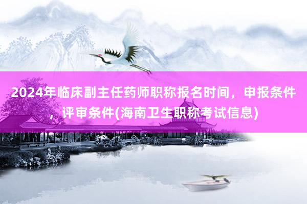 2024年临床副主任药师职称报名时间，申报条件，评审条件(海南卫生职称考试信息)