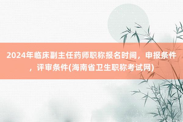 2024年临床副主任药师职称报名时间，申报条件，评审条件(海南省卫生职称考试网)